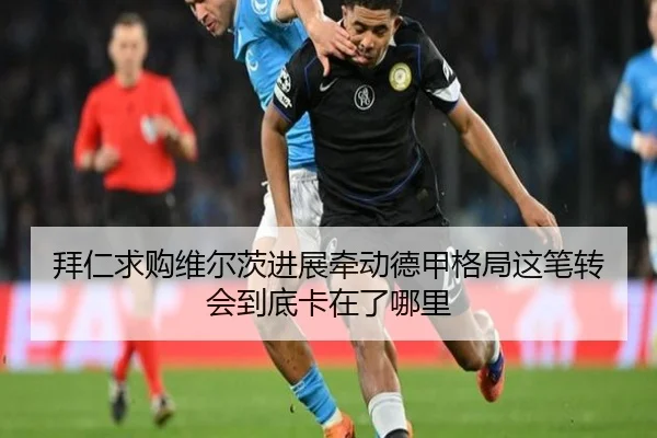 拜仁求购维尔茨进展牵动德甲格局这笔转会到底卡在了哪里